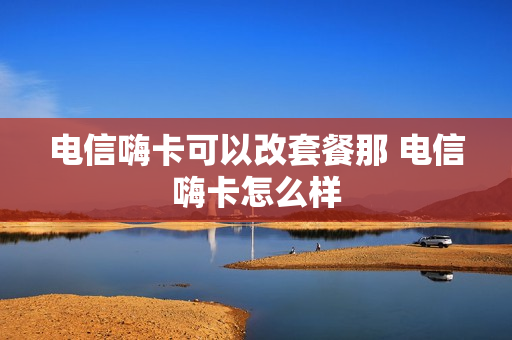 电信嗨卡可以改套餐那 电信嗨卡怎么样
