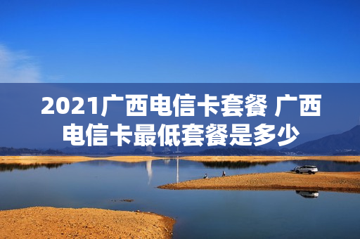 2021广西电信卡套餐 广西电信卡最低套餐是多少