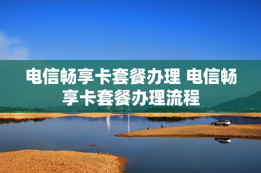 电信畅享卡套餐办理 电信畅享卡套餐办理流程