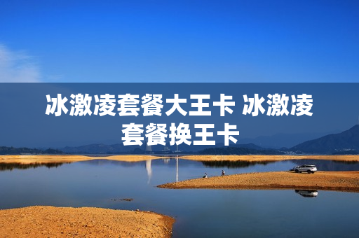 冰激凌套餐大王卡 冰激凌套餐换王卡