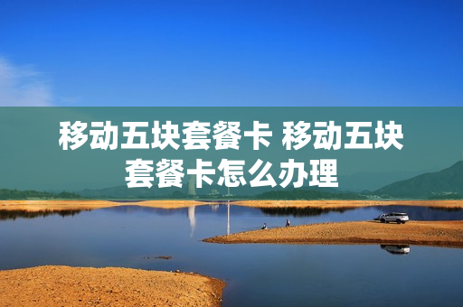 移动五块套餐卡 移动五块套餐卡怎么办理