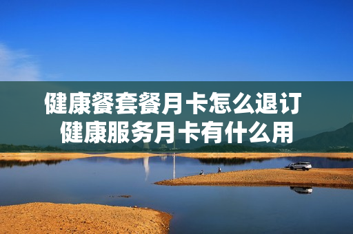 健康餐套餐月卡怎么退订 健康服务月卡有什么用