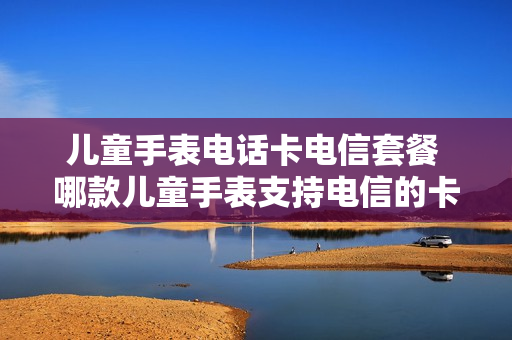 儿童手表电话卡电信套餐 哪款儿童手表支持电信的卡