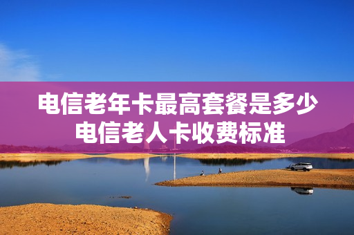 电信老年卡最高套餐是多少 电信老人卡收费标准