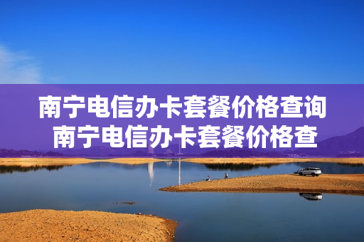 南宁电信办卡套餐价格查询 南宁电信办卡套餐价格查询电话