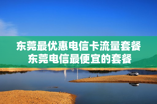 东莞最优惠电信卡流量套餐 东莞电信最便宜的套餐