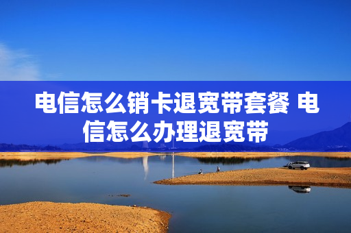 电信怎么销卡退宽带套餐 电信怎么办理退宽带
