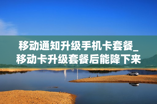 移动通知升级手机卡套餐_移动卡升级套餐后能降下来吗