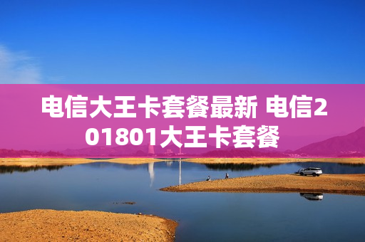 电信大王卡套餐最新 电信201801大王卡套餐