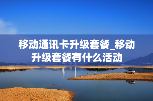 移动通讯卡升级套餐_移动升级套餐有什么活动