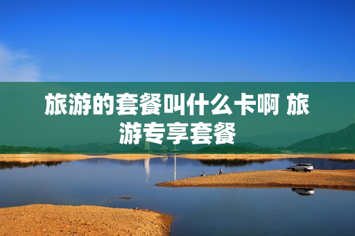 旅游的套餐叫什么卡啊 旅游专享套餐
