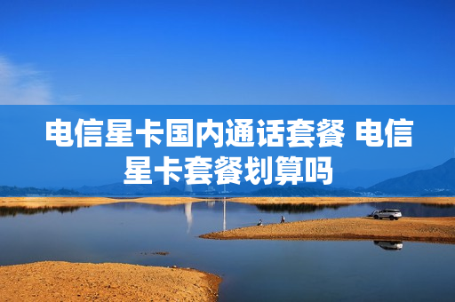 电信星卡国内通话套餐 电信星卡套餐划算吗