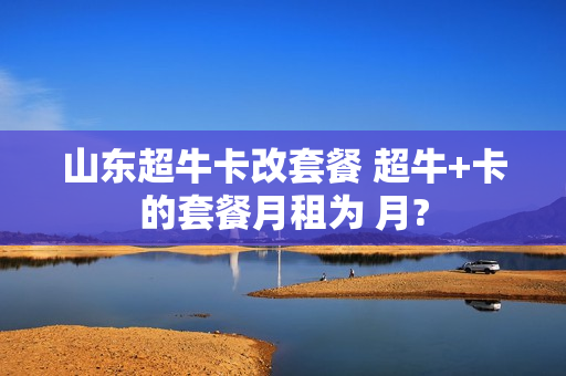 山东超牛卡改套餐 超牛+卡的套餐月租为 月?