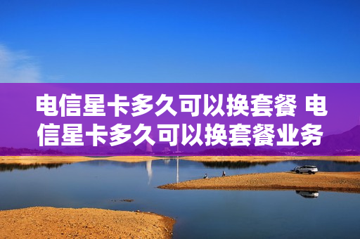 电信星卡多久可以换套餐 电信星卡多久可以换套餐业务