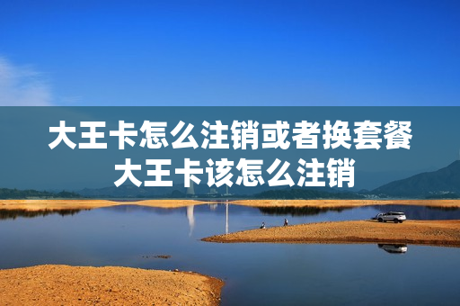 大王卡怎么注销或者换套餐 大王卡该怎么注销