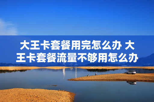大王卡套餐用完怎么办 大王卡套餐流量不够用怎么办