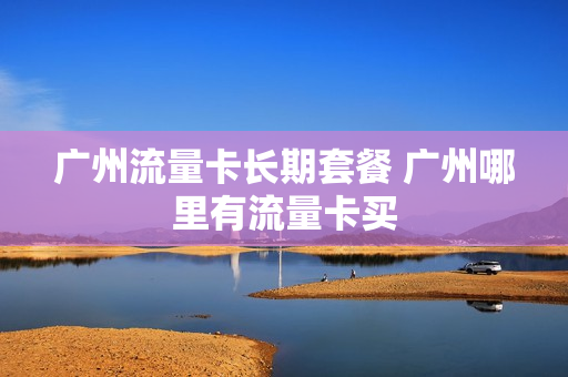 广州流量卡长期套餐 广州哪里有流量卡买
