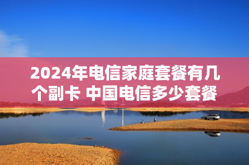 2024年电信家庭套餐有几个副卡 中国电信多少套餐可以办理副卡