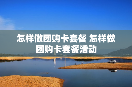 怎样做团购卡套餐 怎样做团购卡套餐活动