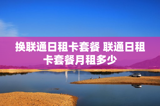 换联通日租卡套餐 联通日租卡套餐月租多少