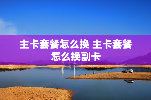 主卡套餐怎么换 主卡套餐怎么换副卡
