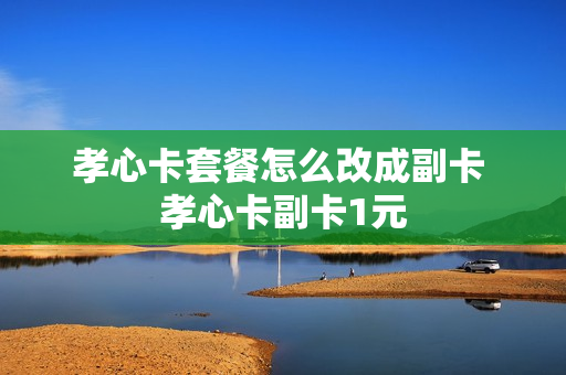 孝心卡套餐怎么改成副卡 孝心卡副卡1元