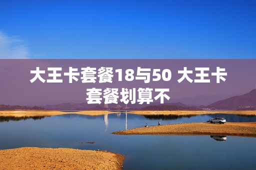 大王卡套餐18与50 大王卡套餐划算不