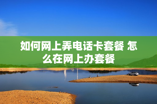 如何网上弄电话卡套餐 怎么在网上办套餐
