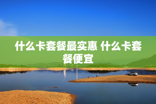 什么卡套餐最实惠 什么卡套餐便宜