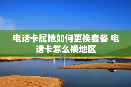 电话卡属地如何更换套餐 电话卡怎么换地区