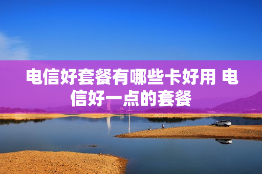 电信好套餐有哪些卡好用 电信好一点的套餐