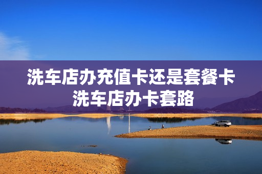 洗车店办充值卡还是套餐卡 洗车店办卡套路