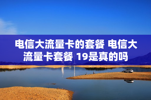 电信大流量卡的套餐 电信大流量卡套餐 19是真的吗