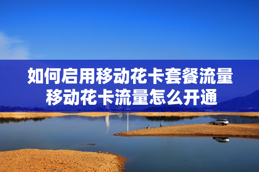 如何启用移动花卡套餐流量 移动花卡流量怎么开通