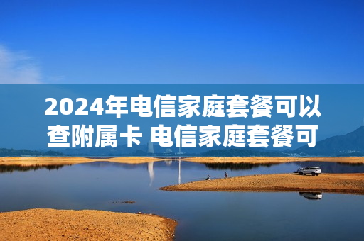 2024年电信家庭套餐可以查附属卡 电信家庭套餐可以查询通话记录吗