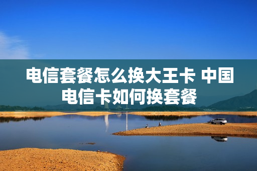 电信套餐怎么换大王卡 中国电信卡如何换套餐