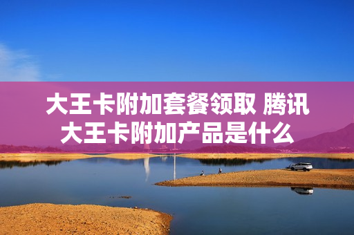 大王卡附加套餐领取 腾讯大王卡附加产品是什么