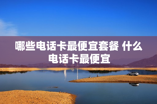 哪些电话卡最便宜套餐 什么电话卡最便宜