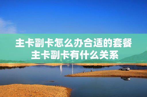 主卡副卡怎么办合适的套餐 主卡副卡有什么关系