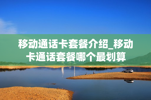 移动通话卡套餐介绍_移动卡通话套餐哪个最划算