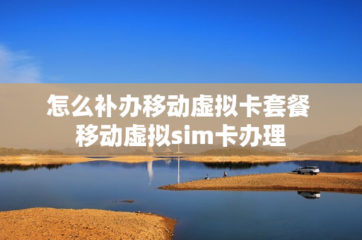 怎么补办移动虚拟卡套餐 移动虚拟sim卡办理