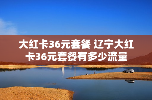 大红卡36元套餐 辽宁大红卡36元套餐有多少流量
