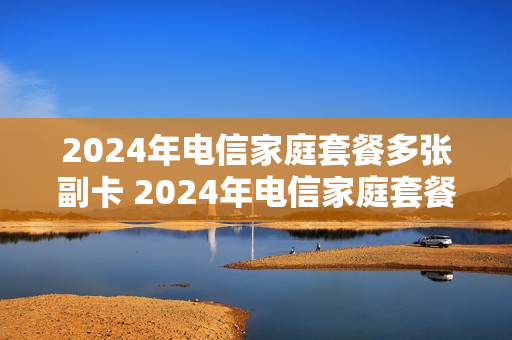 2024年电信家庭套餐多张副卡 2024年电信家庭套餐多张副卡怎么办