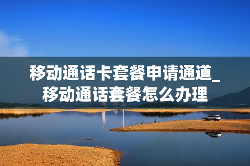 移动通话卡套餐申请通道_移动通话套餐怎么办理
