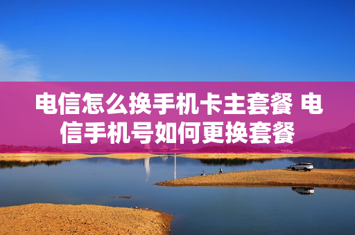 电信怎么换手机卡主套餐 电信手机号如何更换套餐