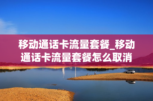 移动通话卡流量套餐_移动通话卡流量套餐怎么取消