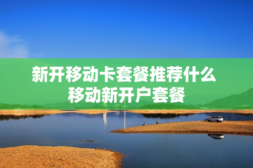 新开移动卡套餐推荐什么 移动新开户套餐