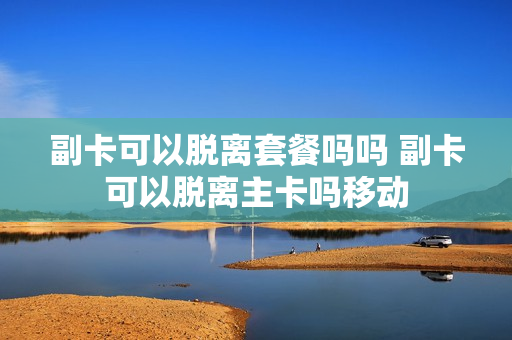 副卡可以脱离套餐吗吗 副卡可以脱离主卡吗移动