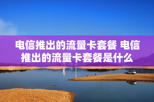 电信推出的流量卡套餐 电信推出的流量卡套餐是什么