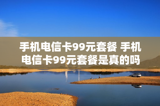 手机电信卡99元套餐 手机电信卡99元套餐是真的吗
